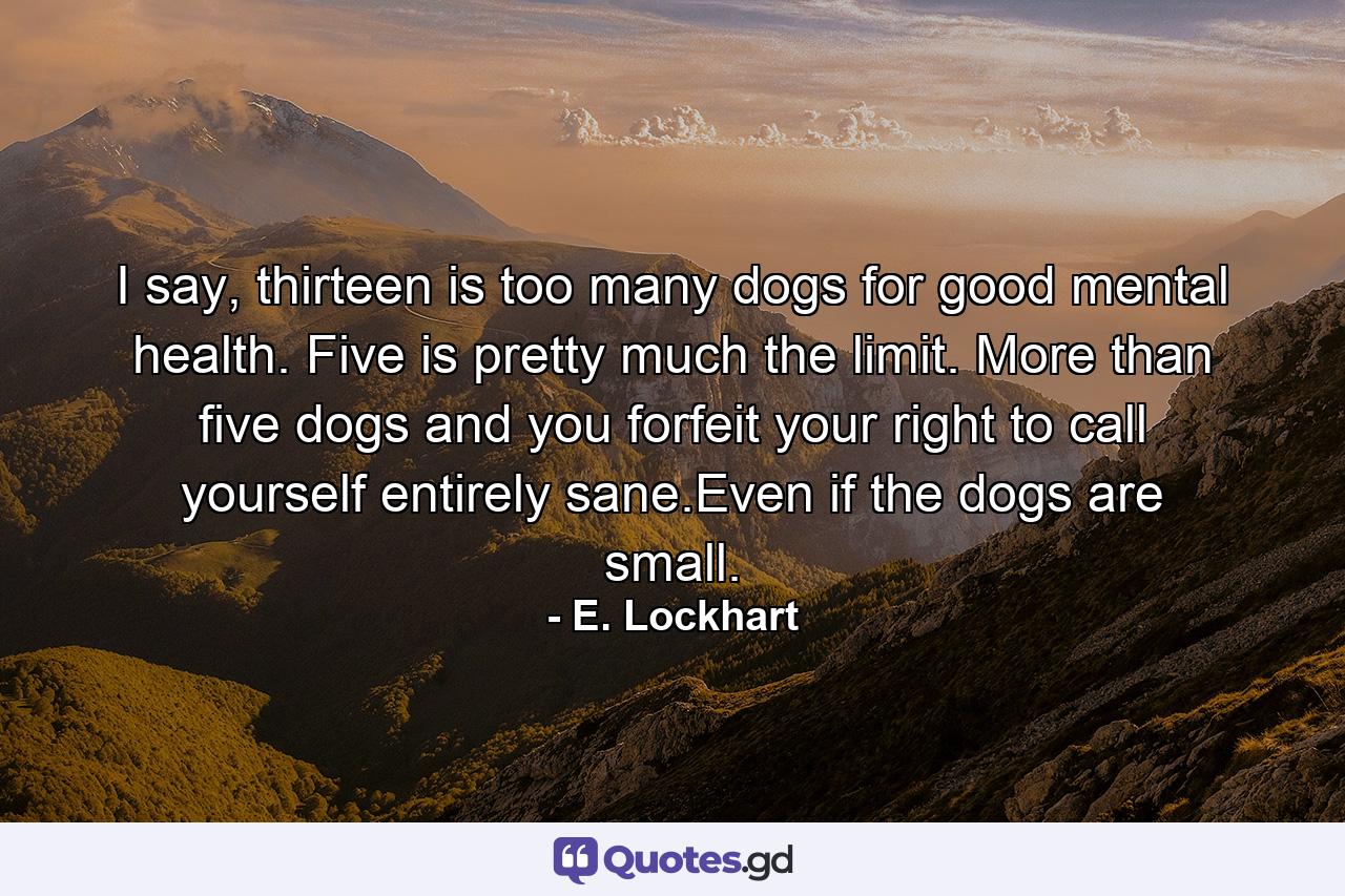 I say, thirteen is too many dogs for good mental health. Five is pretty much the limit. More than five dogs and you forfeit your right to call yourself entirely sane.Even if the dogs are small. - Quote by E. Lockhart