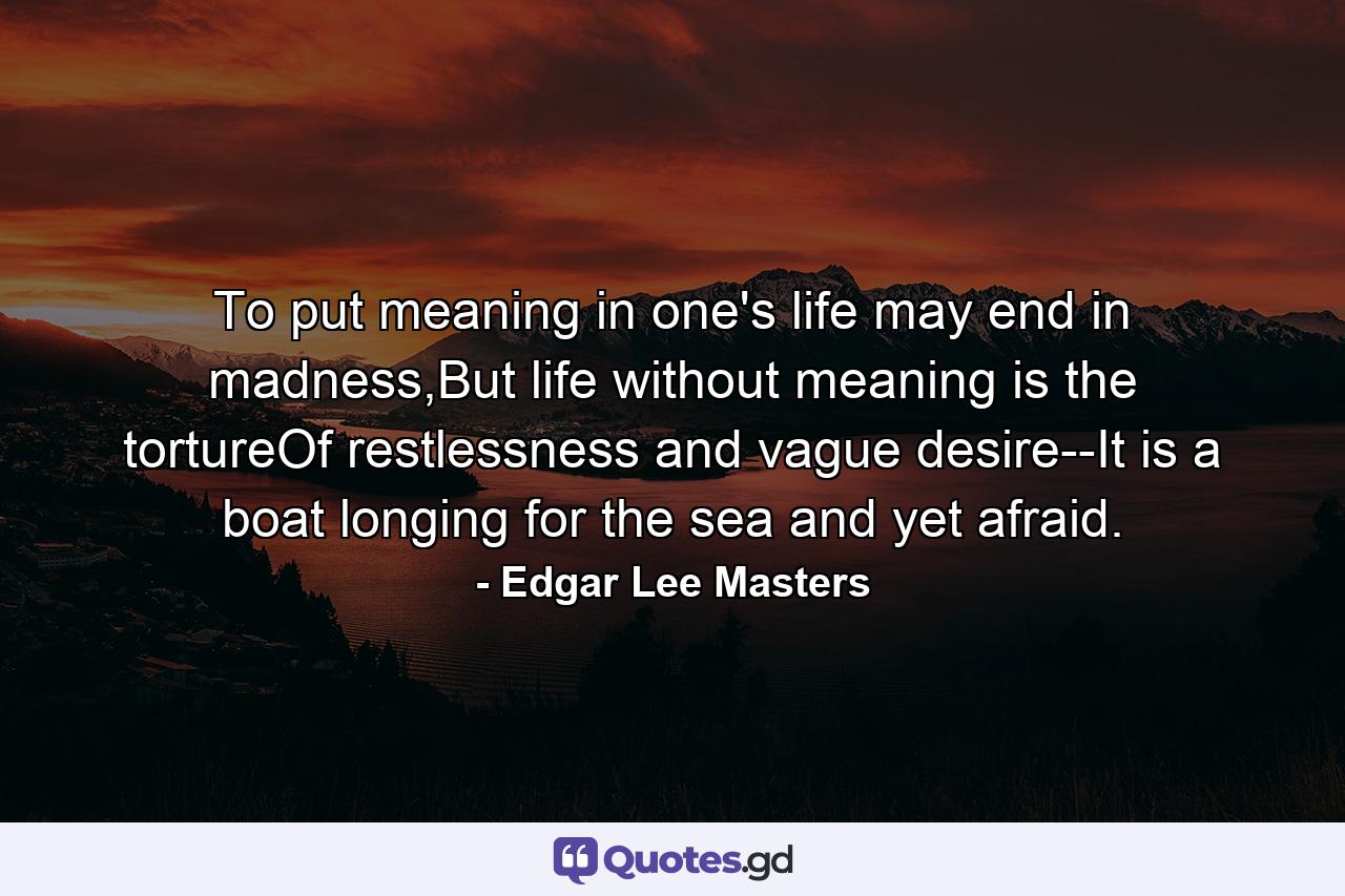 To put meaning in one's life may end in madness,But life without meaning is the tortureOf restlessness and vague desire--It is a boat longing for the sea and yet afraid. - Quote by Edgar Lee Masters