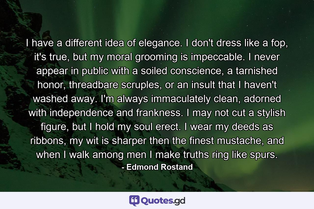 I have a different idea of elegance. I don't dress like a fop, it's true, but my moral grooming is impeccable. I never appear in public with a soiled conscience, a tarnished honor, threadbare scruples, or an insult that I haven't washed away. I'm always immaculately clean, adorned with independence and frankness. I may not cut a stylish figure, but I hold my soul erect. I wear my deeds as ribbons, my wit is sharper then the finest mustache, and when I walk among men I make truths ring like spurs. - Quote by Edmond Rostand