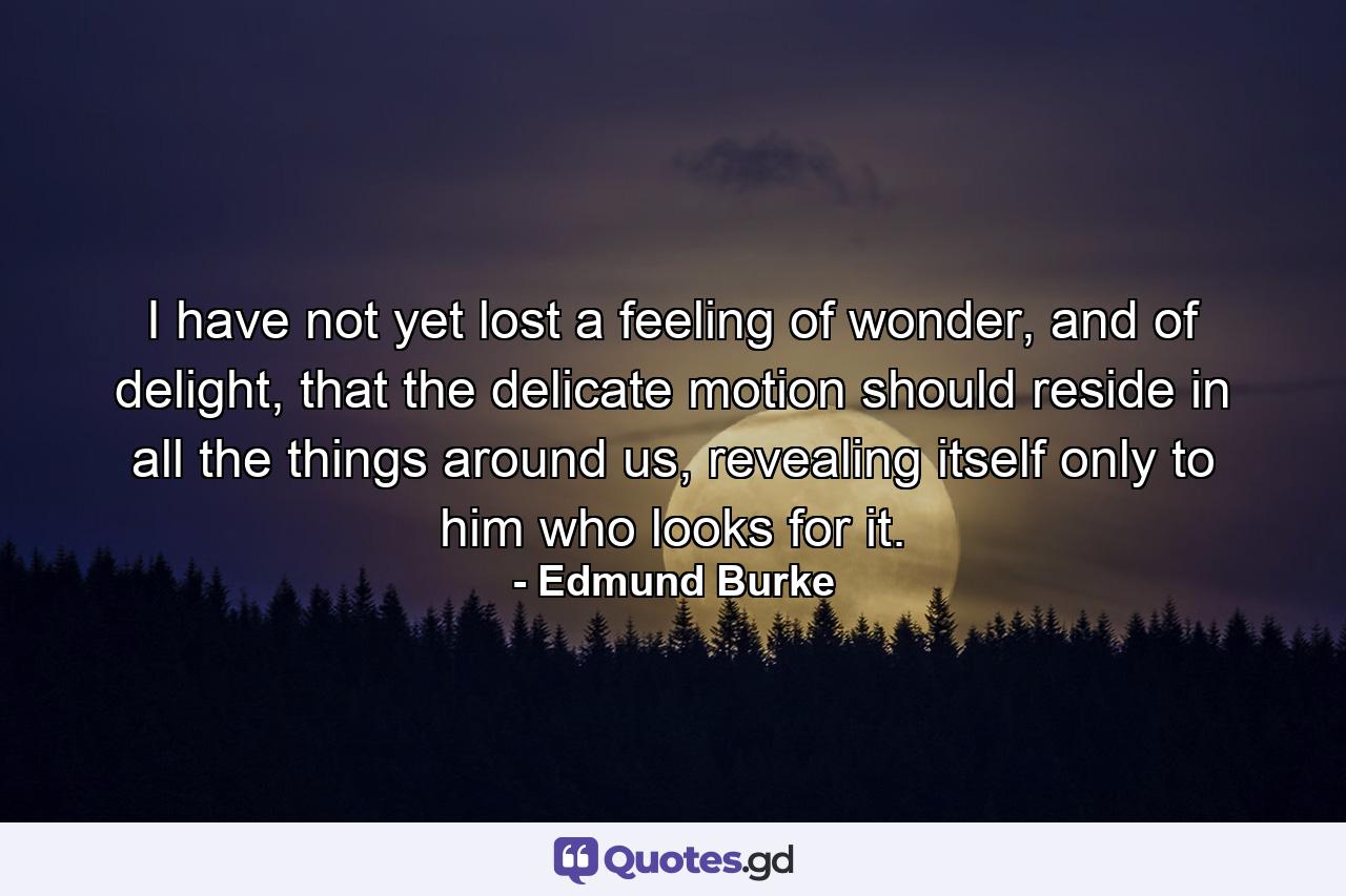 I have not yet lost a feeling of wonder, and of delight, that the delicate motion should reside in all the things around us, revealing itself only to him who looks for it. - Quote by Edmund Burke