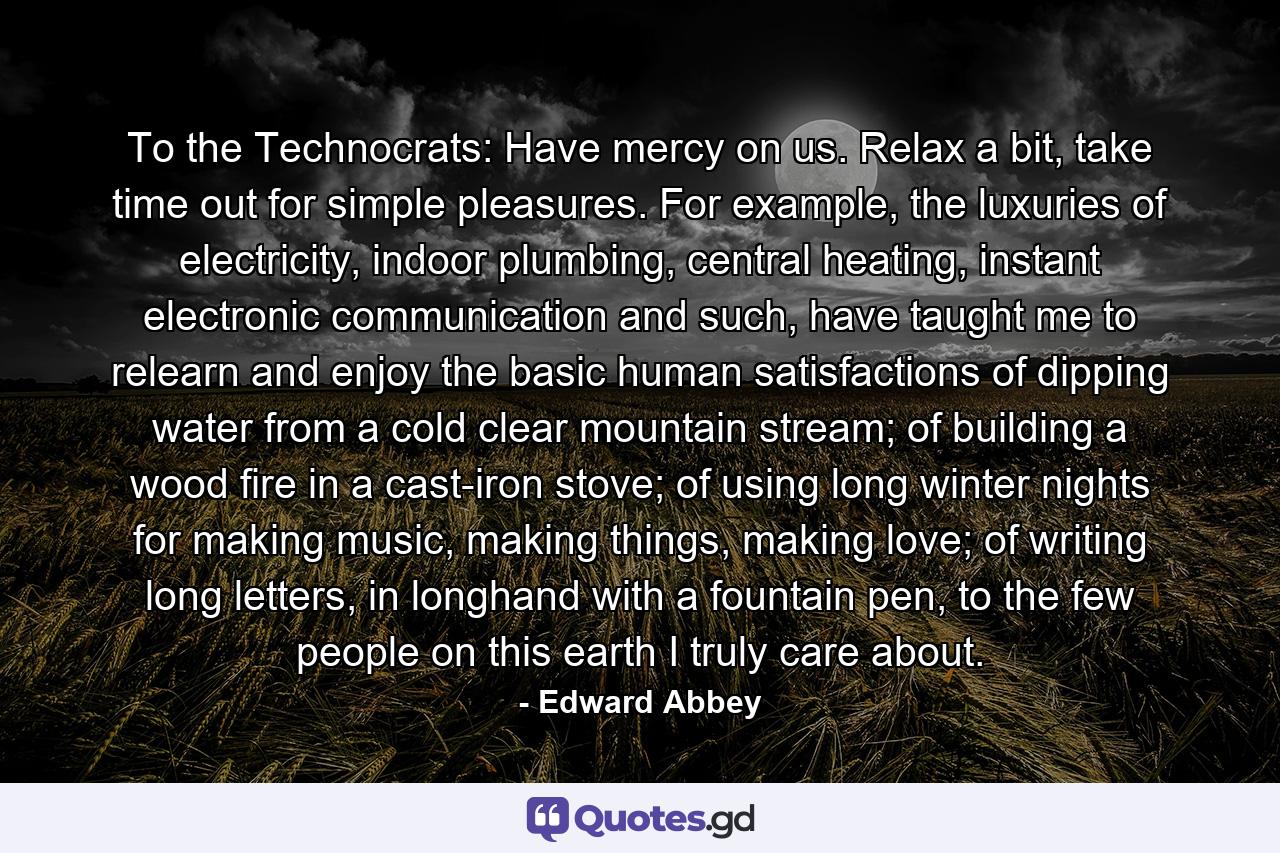 To the Technocrats: Have mercy on us. Relax a bit, take time out for simple pleasures. For example, the luxuries of electricity, indoor plumbing, central heating, instant electronic communication and such, have taught me to relearn and enjoy the basic human satisfactions of dipping water from a cold clear mountain stream; of building a wood fire in a cast-iron stove; of using long winter nights for making music, making things, making love; of writing long letters, in longhand with a fountain pen, to the few people on this earth I truly care about. - Quote by Edward Abbey