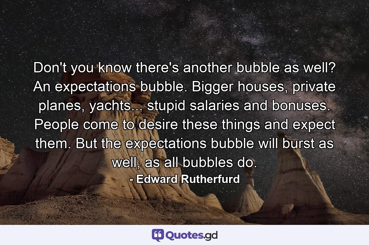 Don't you know there's another bubble as well? An expectations bubble. Bigger houses, private planes, yachts... stupid salaries and bonuses. People come to desire these things and expect them. But the expectations bubble will burst as well, as all bubbles do. - Quote by Edward Rutherfurd