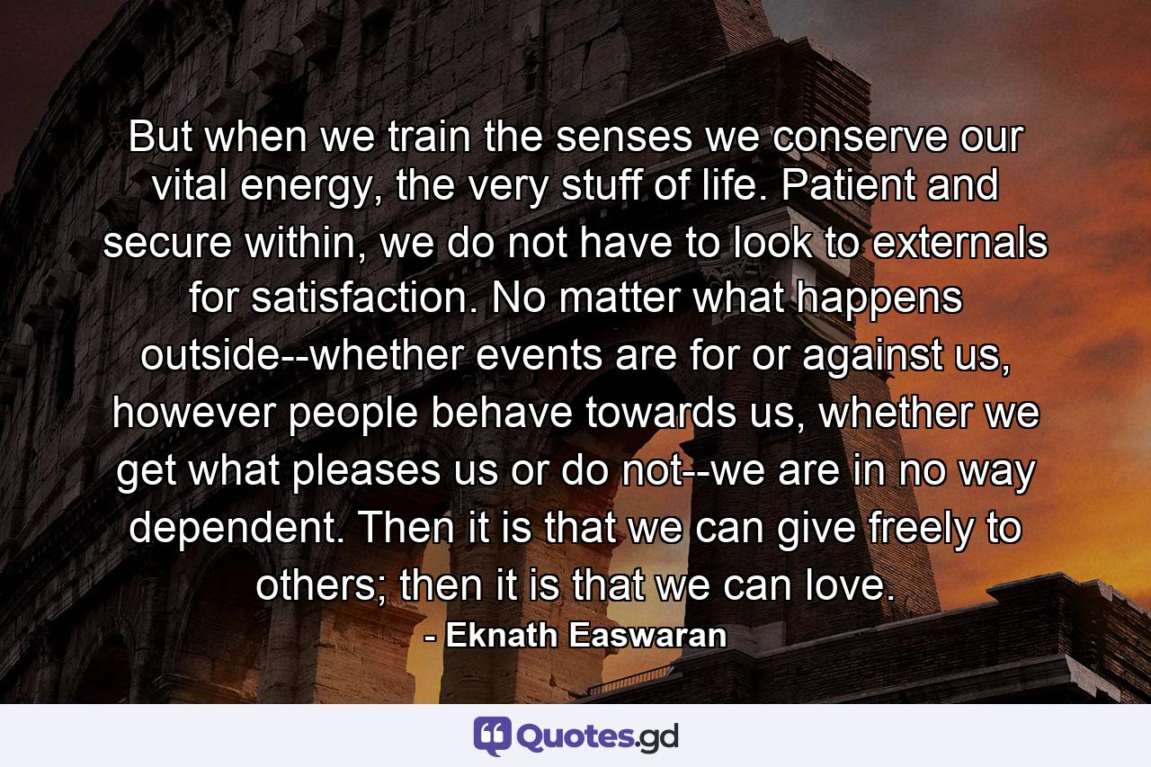 But when we train the senses we conserve our vital energy, the very stuff of life. Patient and secure within, we do not have to look to externals for satisfaction. No matter what happens outside--whether events are for or against us, however people behave towards us, whether we get what pleases us or do not--we are in no way dependent. Then it is that we can give freely to others; then it is that we can love. - Quote by Eknath Easwaran