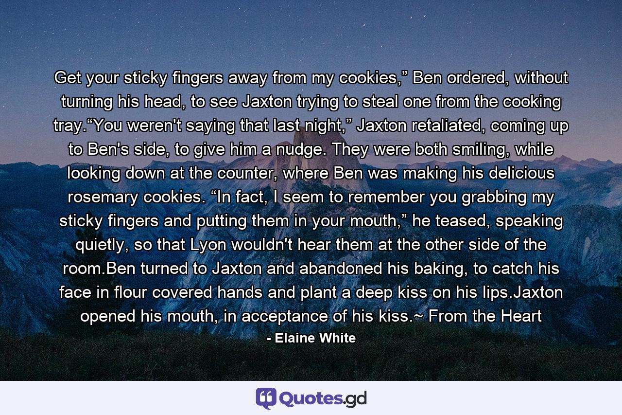 Get your sticky fingers away from my cookies,” Ben ordered, without turning his head, to see Jaxton trying to steal one from the cooking tray.“You weren't saying that last night,” Jaxton retaliated, coming up to Ben's side, to give him a nudge. They were both smiling, while looking down at the counter, where Ben was making his delicious rosemary cookies. “In fact, I seem to remember you grabbing my sticky fingers and putting them in your mouth,” he teased, speaking quietly, so that Lyon wouldn't hear them at the other side of the room.Ben turned to Jaxton and abandoned his baking, to catch his face in flour covered hands and plant a deep kiss on his lips.Jaxton opened his mouth, in acceptance of his kiss.~ From the Heart - Quote by Elaine White