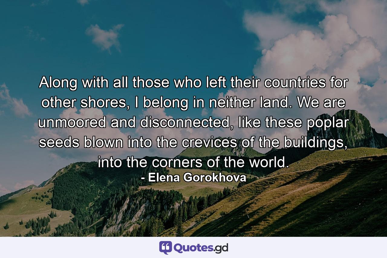 Along with all those who left their countries for other shores, I belong in neither land. We are unmoored and disconnected, like these poplar seeds blown into the crevices of the buildings, into the corners of the world. - Quote by Elena Gorokhova