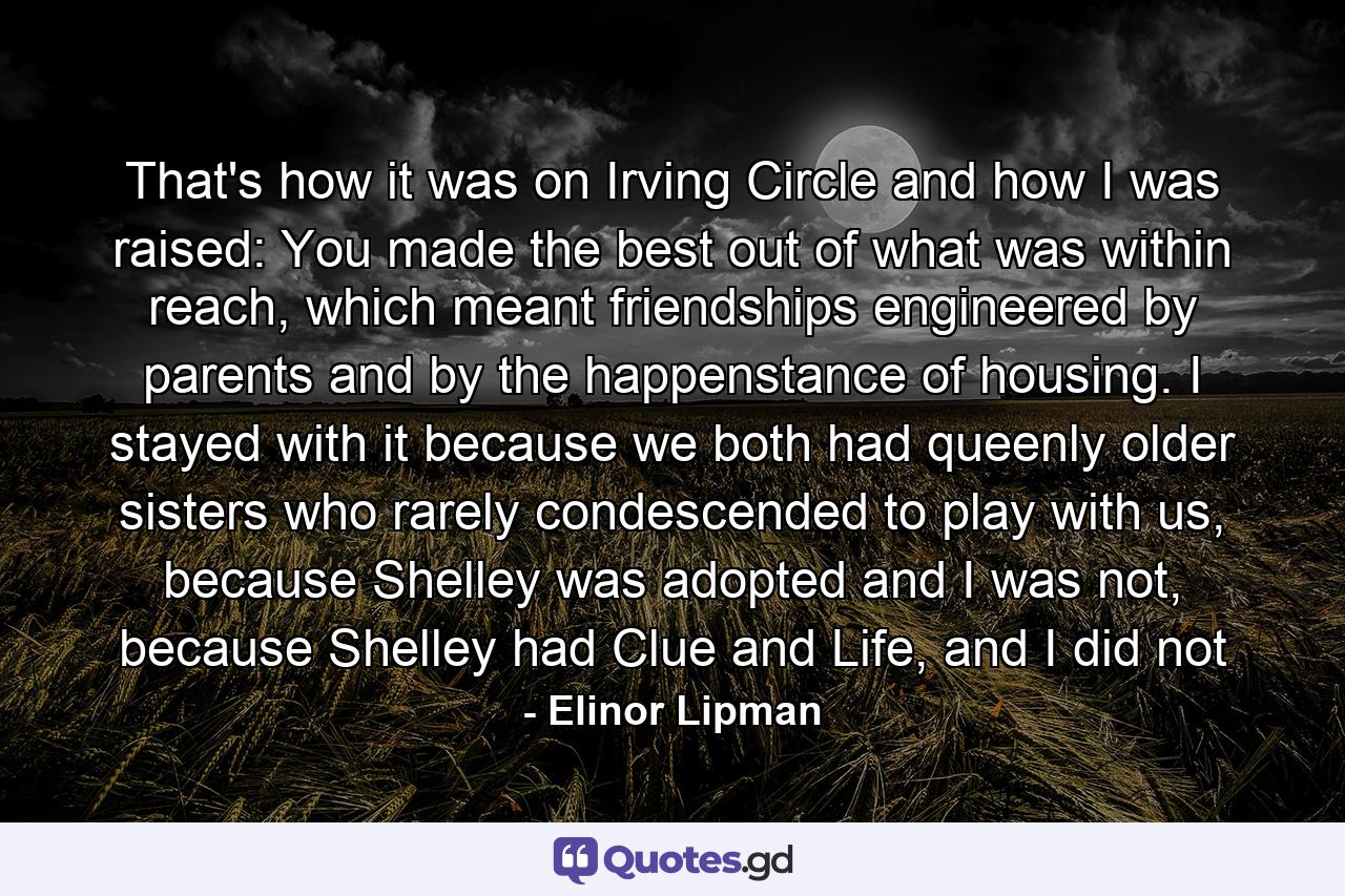 That's how it was on Irving Circle and how I was raised: You made the best out of what was within reach, which meant friendships engineered by parents and by the happenstance of housing. I stayed with it because we both had queenly older sisters who rarely condescended to play with us, because Shelley was adopted and I was not, because Shelley had Clue and Life, and I did not - Quote by Elinor Lipman