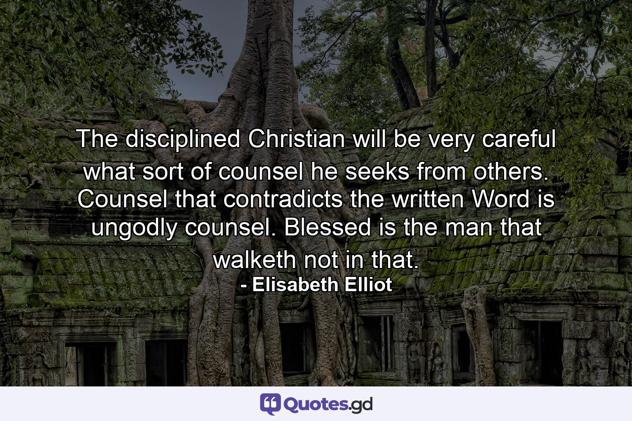 The disciplined Christian will be very careful what sort of counsel he seeks from others. Counsel that contradicts the written Word is ungodly counsel. Blessed is the man that walketh not in that. - Quote by Elisabeth Elliot