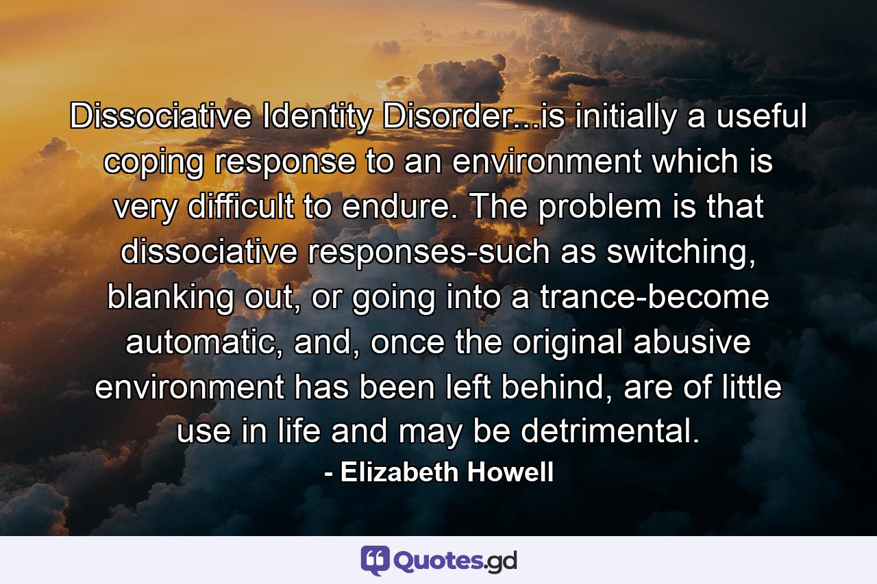 Dissociative Identity Disorder...is initially a useful coping response to an environment which is very difficult to endure. The problem is that dissociative responses-such as switching, blanking out, or going into a trance-become automatic, and, once the original abusive environment has been left behind, are of little use in life and may be detrimental. - Quote by Elizabeth Howell