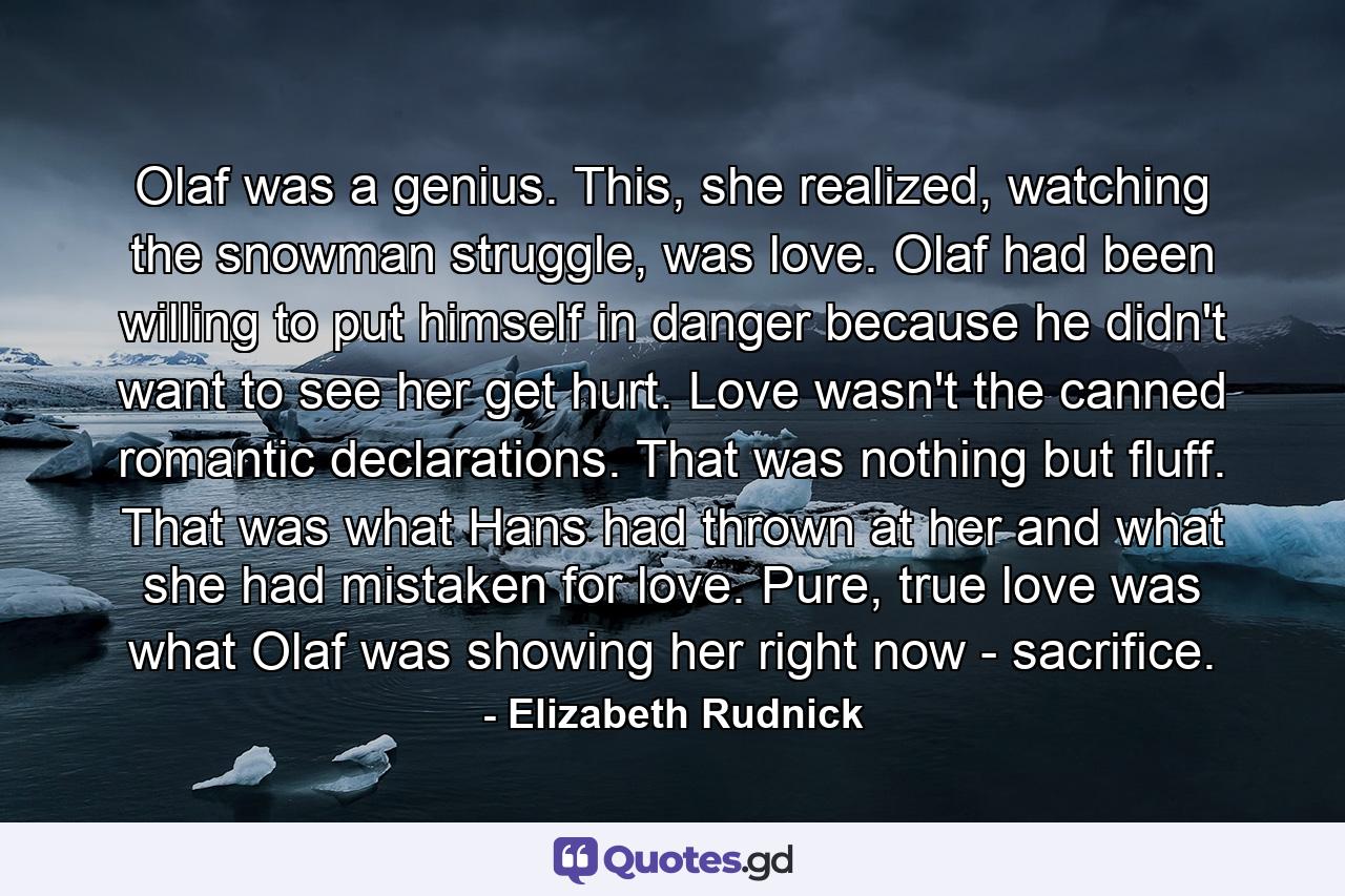 Olaf was a genius. This, she realized, watching the snowman struggle, was love. Olaf had been willing to put himself in danger because he didn't want to see her get hurt. Love wasn't the canned romantic declarations. That was nothing but fluff. That was what Hans had thrown at her and what she had mistaken for love. Pure, true love was what Olaf was showing her right now - sacrifice. - Quote by Elizabeth Rudnick