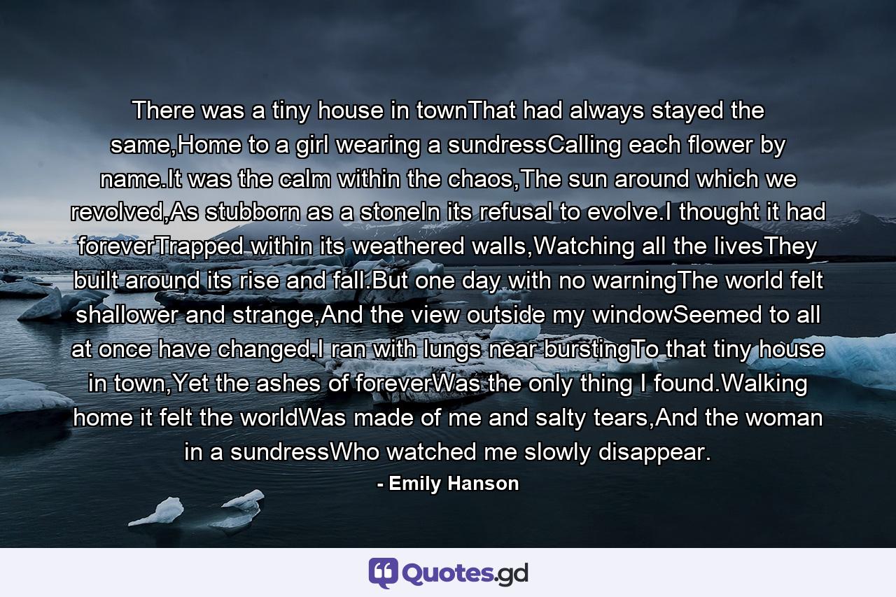 There was a tiny house in townThat had always stayed the same,Home to a girl wearing a sundressCalling each flower by name.It was the calm within the chaos,The sun around which we revolved,As stubborn as a stoneIn its refusal to evolve.I thought it had foreverTrapped within its weathered walls,Watching all the livesThey built around its rise and fall.But one day with no warningThe world felt shallower and strange,And the view outside my windowSeemed to all at once have changed.I ran with lungs near burstingTo that tiny house in town,Yet the ashes of foreverWas the only thing I found.Walking home it felt the worldWas made of me and salty tears,And the woman in a sundressWho watched me slowly disappear. - Quote by Emily Hanson