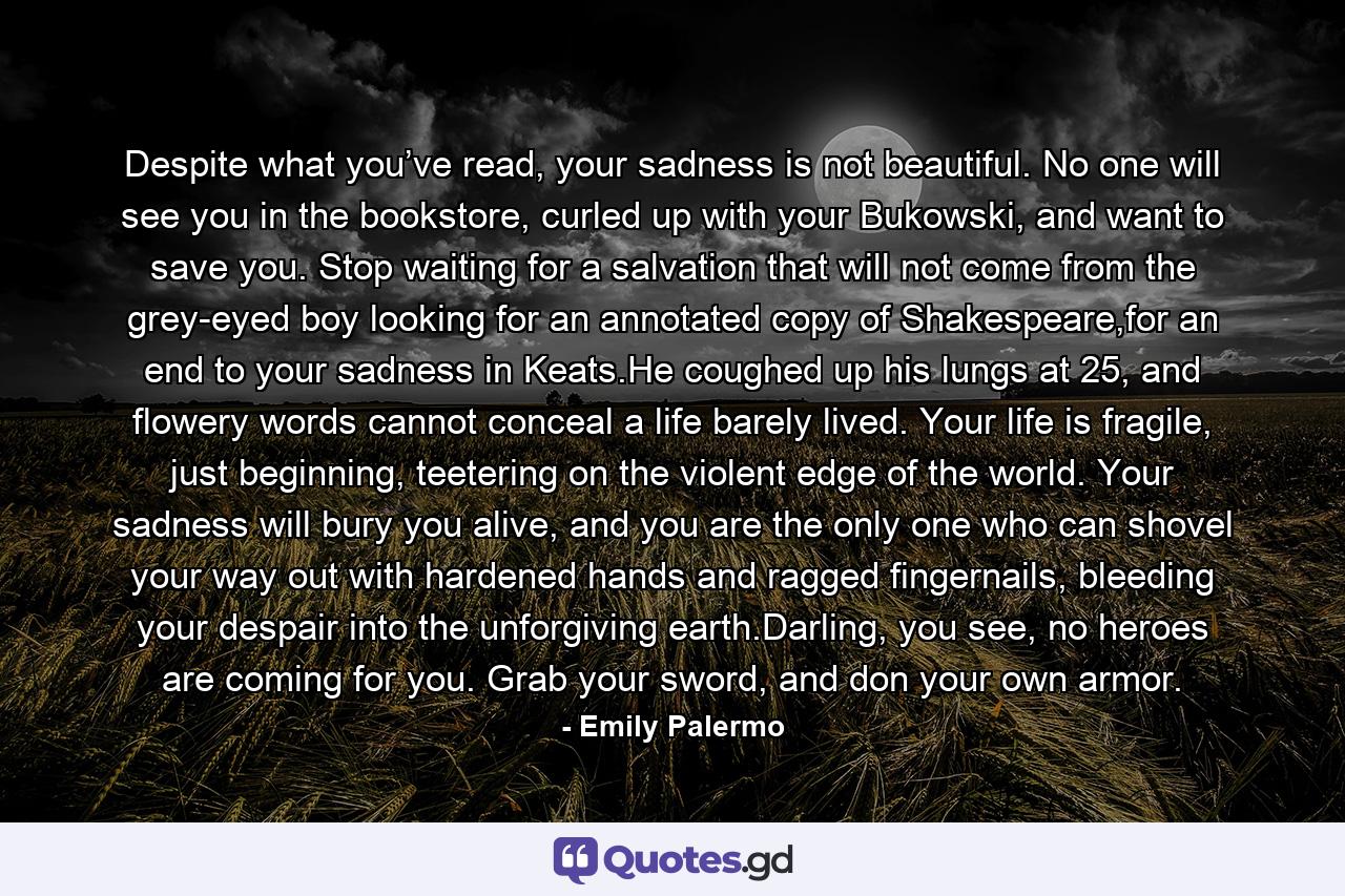 Despite what you’ve read, your sadness is not beautiful. No one will see you in the bookstore, curled up with your Bukowski, and want to save you. Stop waiting for a salvation that will not come from the grey-eyed boy looking for an annotated copy of Shakespeare,for an end to your sadness in Keats.He coughed up his lungs at 25, and flowery words cannot conceal a life barely lived. Your life is fragile, just beginning, teetering on the violent edge of the world. Your sadness will bury you alive, and you are the only one who can shovel your way out with hardened hands and ragged fingernails, bleeding your despair into the unforgiving earth.Darling, you see, no heroes are coming for you. Grab your sword, and don your own armor. - Quote by Emily Palermo