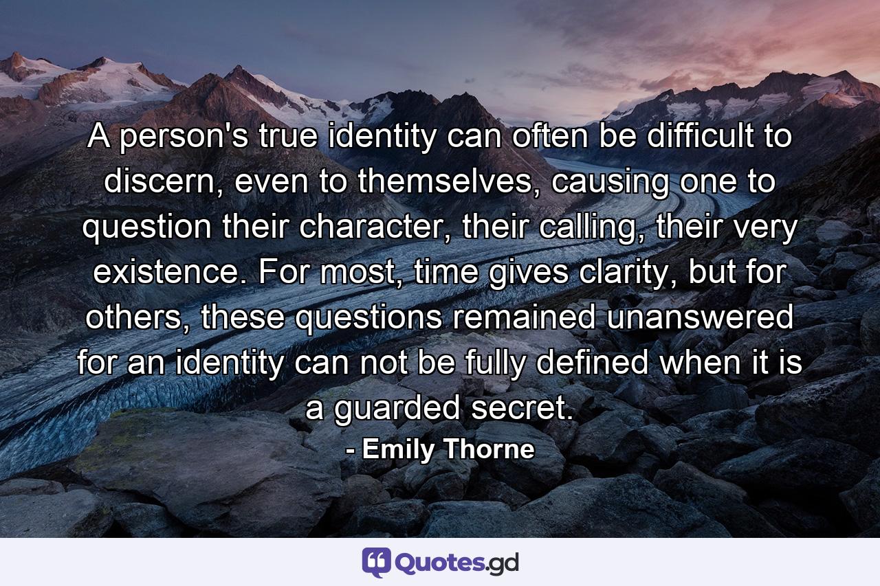 A person's true identity can often be difficult to discern, even to themselves, causing one to question their character, their calling, their very existence. For most, time gives clarity, but for others, these questions remained unanswered for an identity can not be fully defined when it is a guarded secret. - Quote by Emily Thorne