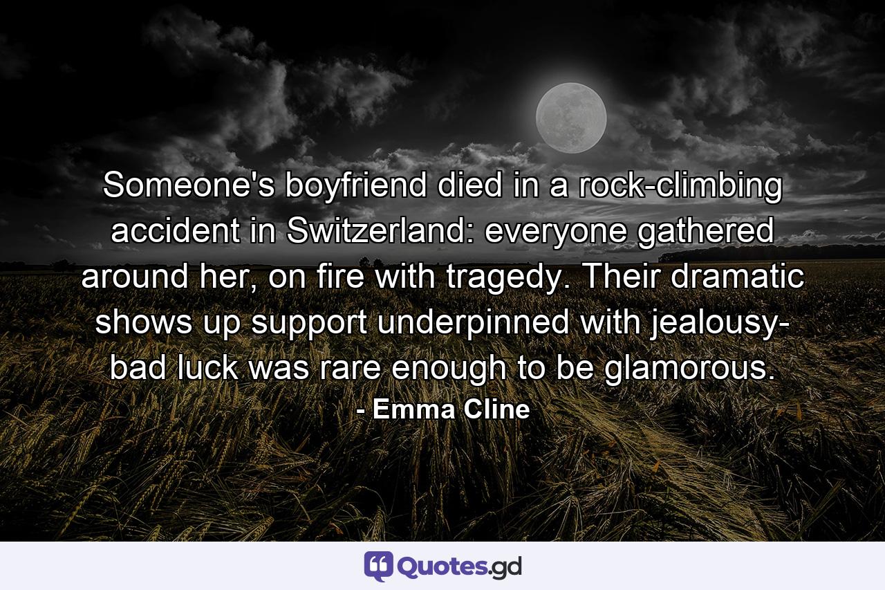 Someone's boyfriend died in a rock-climbing accident in Switzerland: everyone gathered around her, on fire with tragedy. Their dramatic shows up support underpinned with jealousy- bad luck was rare enough to be glamorous. - Quote by Emma Cline