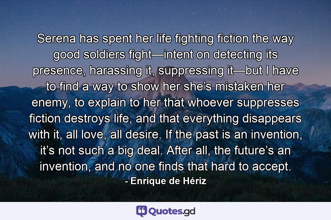 Serena has spent her life fighting fiction the way good soldiers fight—intent on detecting its presence, harassing it, suppressing it—but I have to find a way to show her she’s mistaken her enemy, to explain to her that whoever suppresses fiction destroys life, and that everything disappears with it, all love, all desire. If the past is an invention, it’s not such a big deal. After all, the future’s an invention, and no one finds that hard to accept. - Quote by Enrique de Hériz