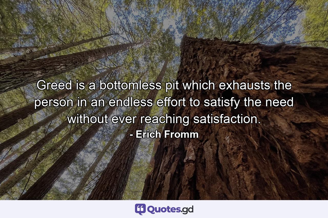 Greed is a bottomless pit which exhausts the person in an endless effort to satisfy the need without ever reaching satisfaction. - Quote by Erich Fromm