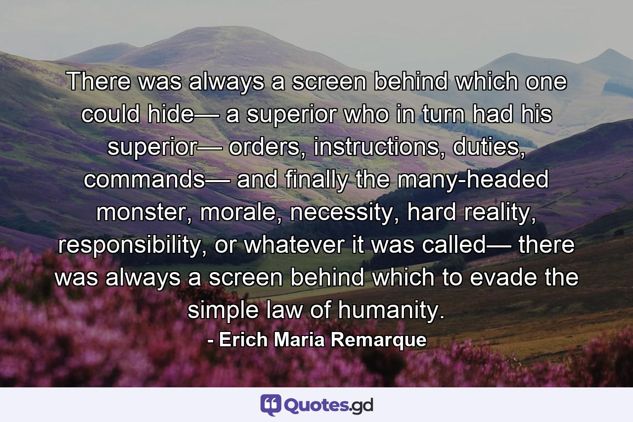 There was always a screen behind which one could hide— a superior who in turn had his superior— orders, instructions, duties, commands— and finally the many-headed monster, morale, necessity, hard reality, responsibility, or whatever it was called— there was always a screen behind which to evade the simple law of humanity. - Quote by Erich Maria Remarque