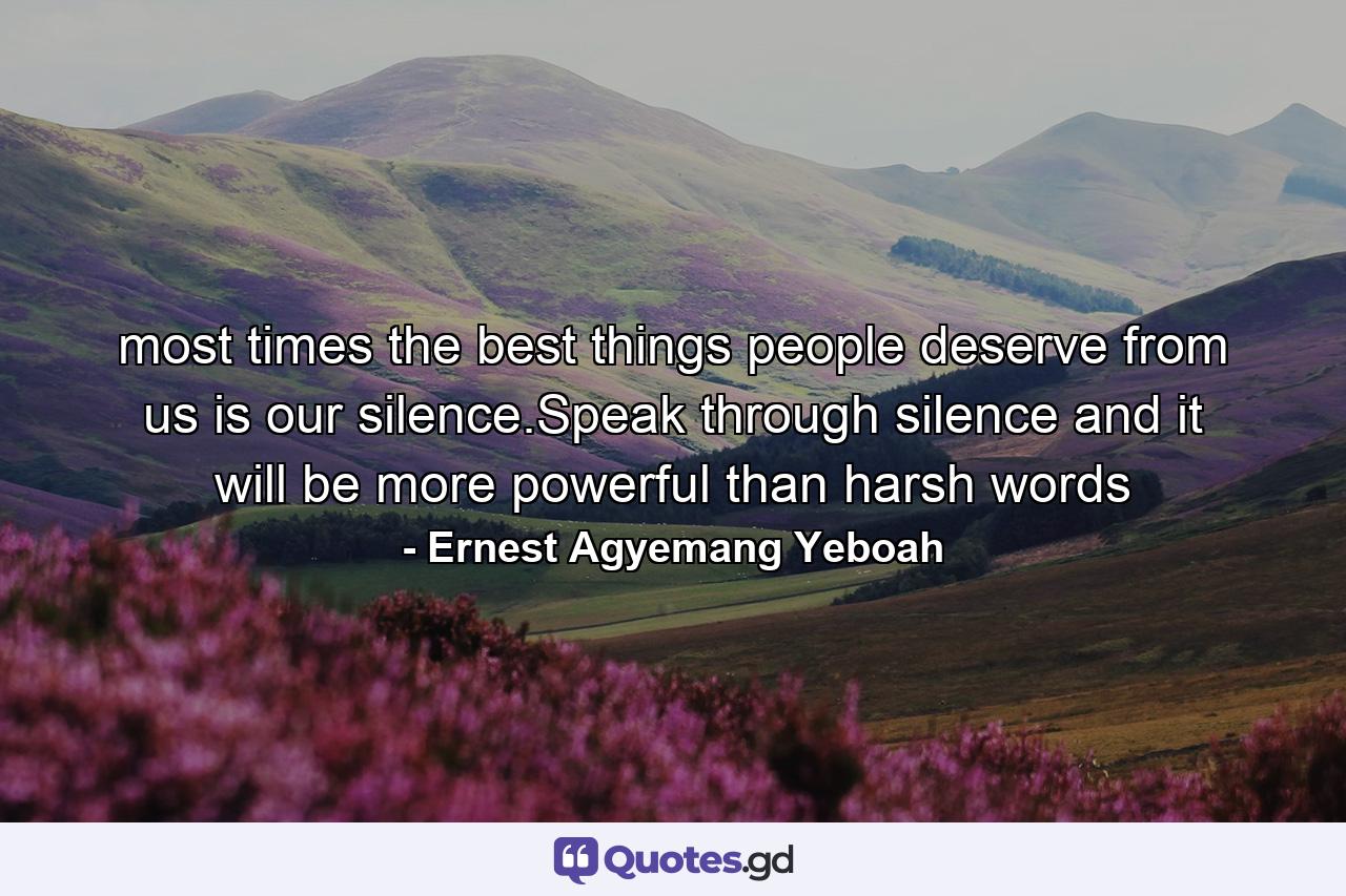 most times the best things people deserve from us is our silence.Speak through silence and it will be more powerful than harsh words - Quote by Ernest Agyemang Yeboah