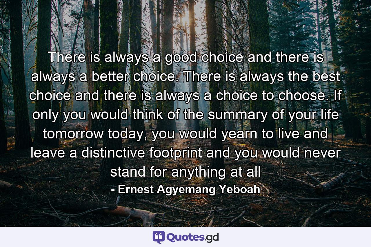 There is always a good choice and there is always a better choice. There is always the best choice and there is always a choice to choose. If only you would think of the summary of your life tomorrow today, you would yearn to live and leave a distinctive footprint and you would never stand for anything at all - Quote by Ernest Agyemang Yeboah