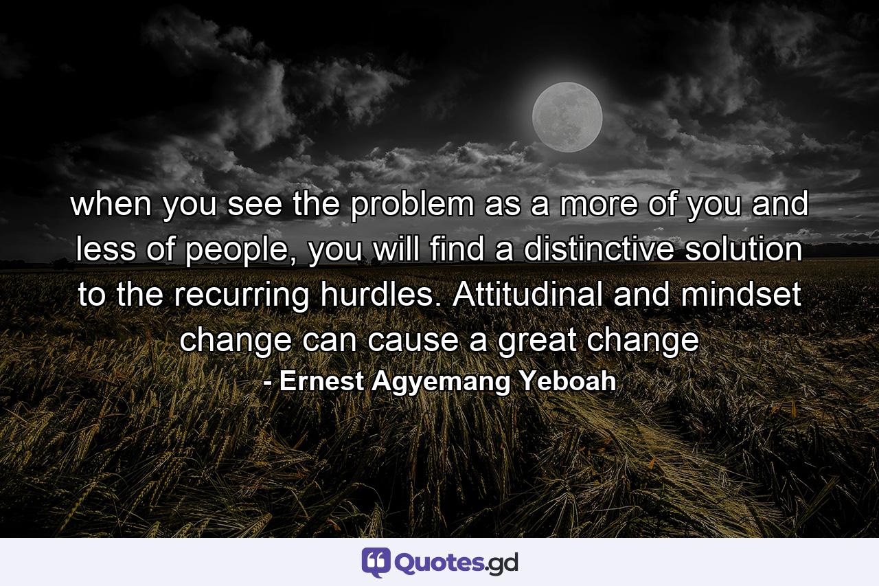 when you see the problem as a more of you and less of people, you will find a distinctive solution to the recurring hurdles. Attitudinal and mindset change can cause a great change - Quote by Ernest Agyemang Yeboah