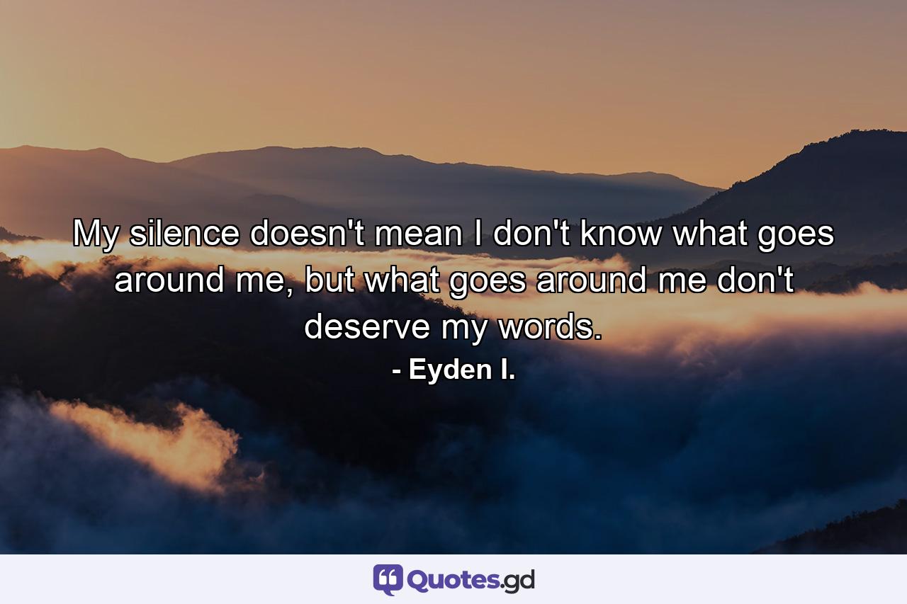 My silence doesn't mean I don't know what goes around me, but what goes around me don't deserve my words. - Quote by Eyden I.