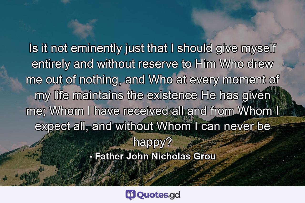 Is it not eminently just that I should give myself entirely and without reserve to Him Who drew me out of nothing, and Who at every moment of my life maintains the existence He has given me; Whom I have received all and from Whom I expect all, and without Whom I can never be happy? - Quote by Father John Nicholas Grou