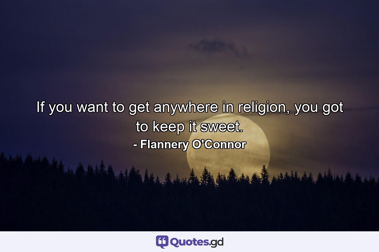 If you want to get anywhere in religion, you got to keep it sweet. - Quote by Flannery O'Connor