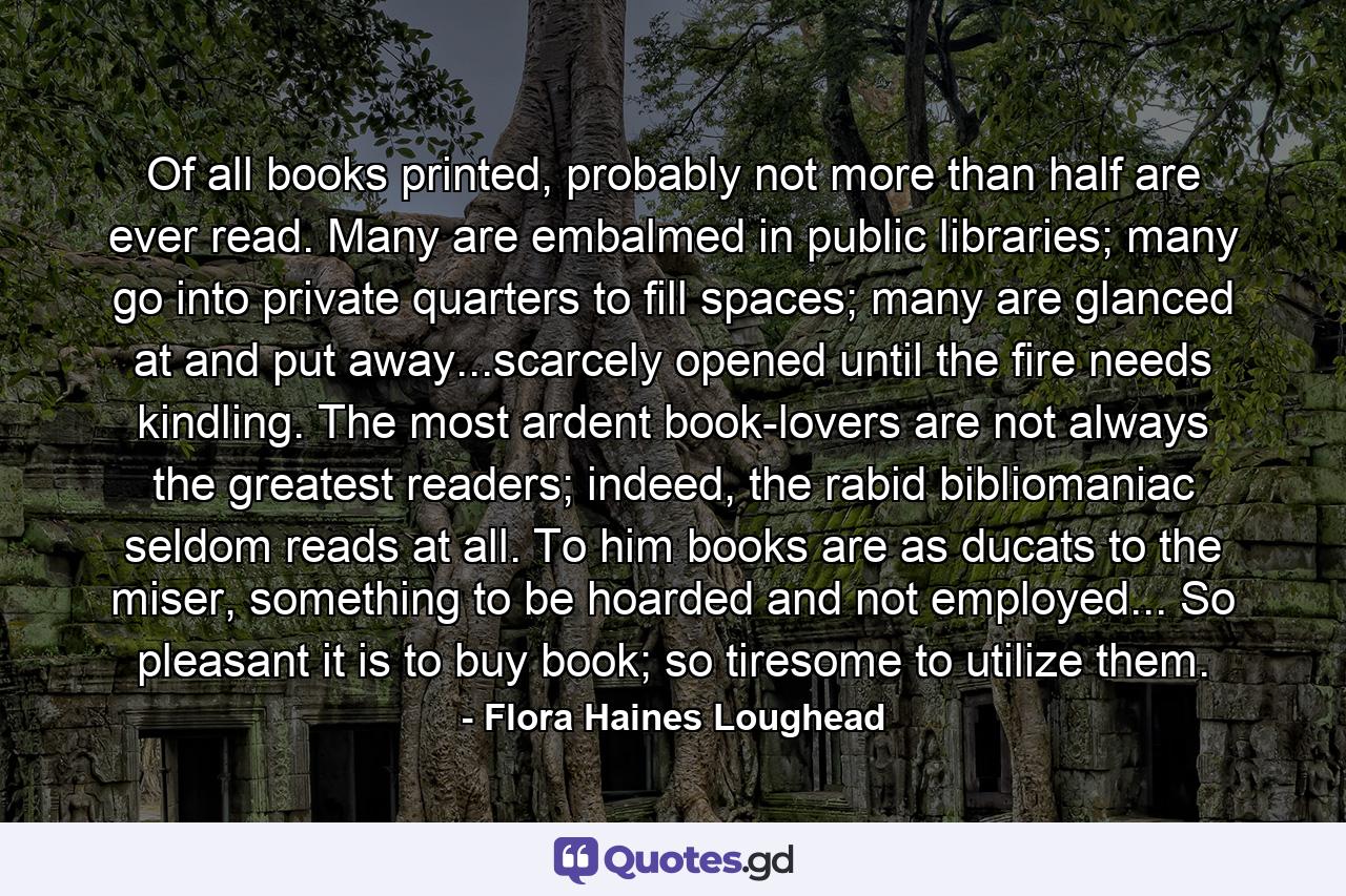 Of all books printed, probably not more than half are ever read. Many are embalmed in public libraries; many go into private quarters to fill spaces; many are glanced at and put away...scarcely opened until the fire needs kindling. The most ardent book-lovers are not always the greatest readers; indeed, the rabid bibliomaniac seldom reads at all. To him books are as ducats to the miser, something to be hoarded and not employed... So pleasant it is to buy book; so tiresome to utilize them. - Quote by Flora Haines Loughead