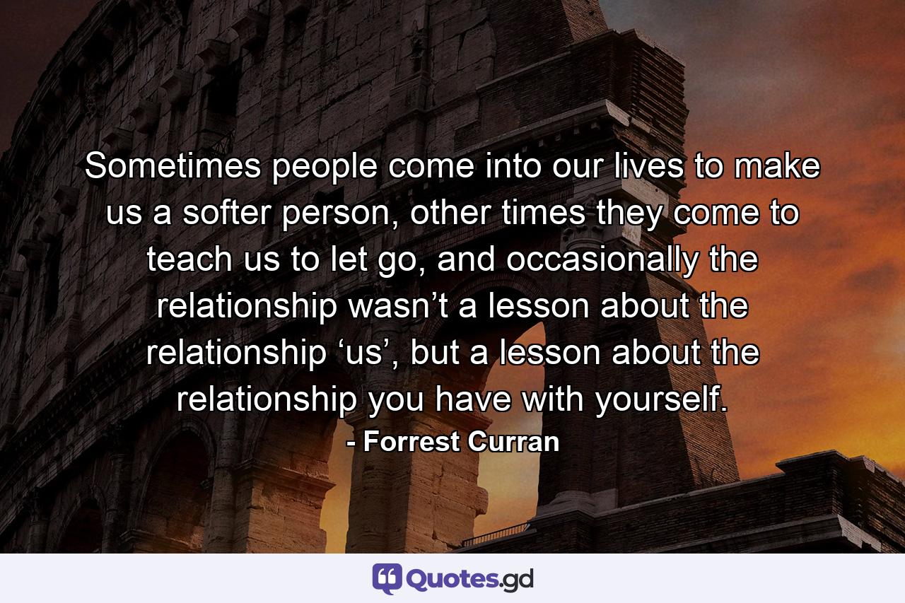 Sometimes people come into our lives to make us a softer person, other times they come to teach us to let go, and occasionally the relationship wasn’t a lesson about the relationship ‘us’, but a lesson about the relationship you have with yourself. - Quote by Forrest Curran