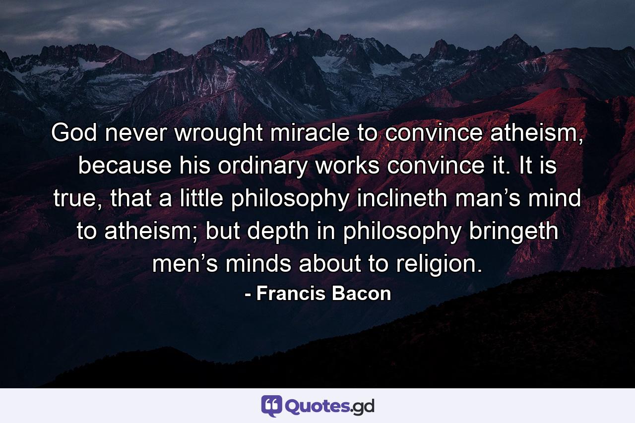 God never wrought miracle to convince atheism, because his ordinary works convince it. It is true, that a little philosophy inclineth man’s mind to atheism; but depth in philosophy bringeth men’s minds about to religion. - Quote by Francis Bacon