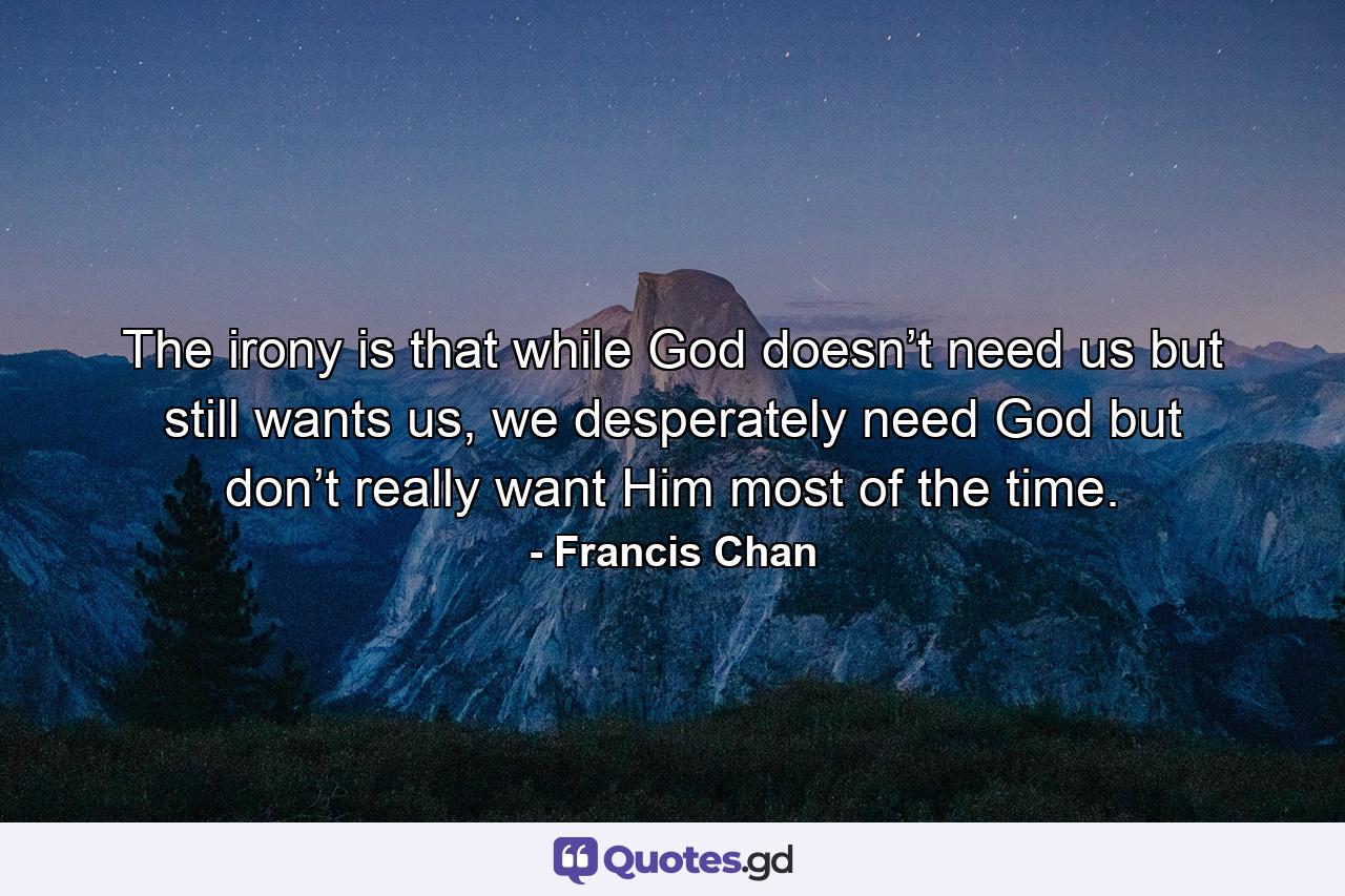 The irony is that while God doesn’t need us but still wants us, we desperately need God but don’t really want Him most of the time. - Quote by Francis Chan