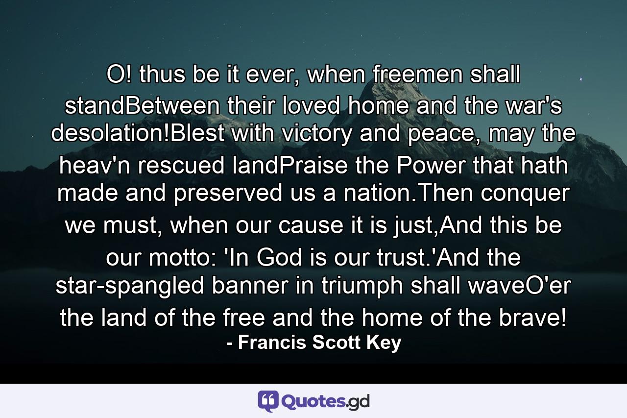 O! thus be it ever, when freemen shall standBetween their loved home and the war's desolation!Blest with victory and peace, may the heav'n rescued landPraise the Power that hath made and preserved us a nation.Then conquer we must, when our cause it is just,And this be our motto: 'In God is our trust.'And the star-spangled banner in triumph shall waveO'er the land of the free and the home of the brave! - Quote by Francis Scott Key