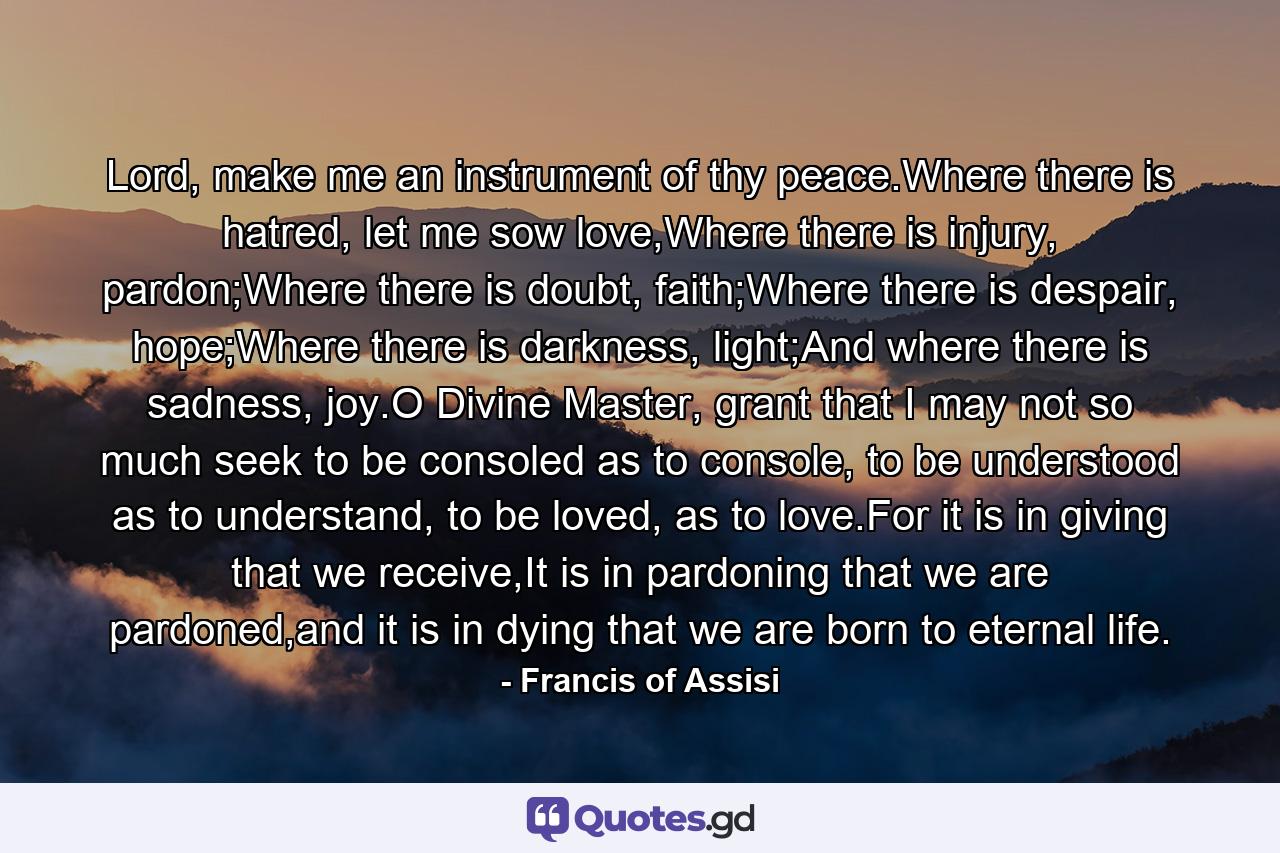 Lord, make me an instrument of thy peace.Where there is hatred, let me sow love,Where there is injury, pardon;Where there is doubt, faith;Where there is despair, hope;Where there is darkness, light;And where there is sadness, joy.O Divine Master, grant that I may not so much seek to be consoled as to console, to be understood as to understand, to be loved, as to love.For it is in giving that we receive,It is in pardoning that we are pardoned,and it is in dying that we are born to eternal life. - Quote by Francis of Assisi