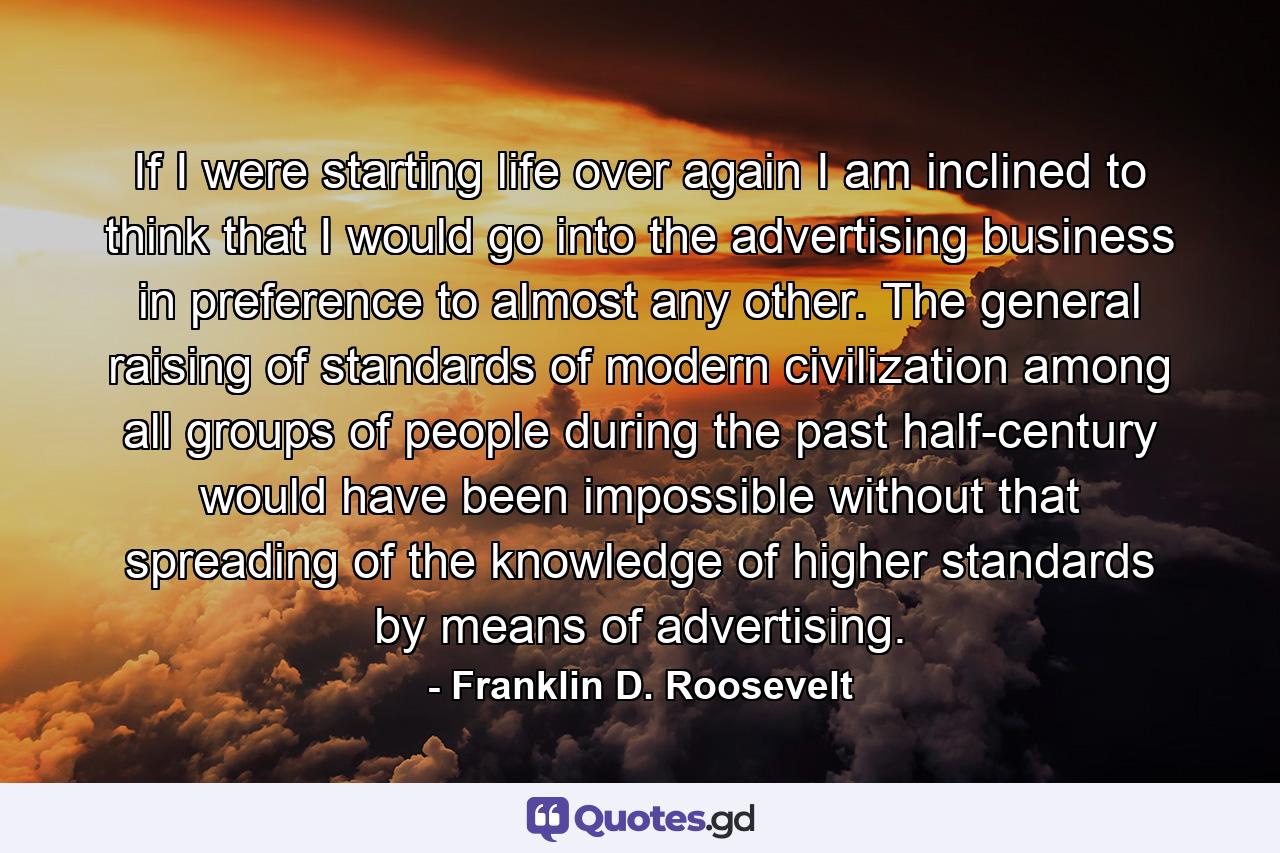 If I were starting life over again  I am inclined to think that I would go into the advertising business in preference to almost any other. The general raising of standards of modern civilization among all groups of people during the past half-century would have been impossible without that spreading of the knowledge of higher standards by means of advertising. - Quote by Franklin D. Roosevelt