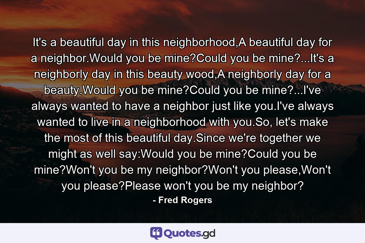 It's a beautiful day in this neighborhood,A beautiful day for a neighbor.Would you be mine?Could you be mine?...It's a neighborly day in this beauty wood,A neighborly day for a beauty.Would you be mine?Could you be mine?...I've always wanted to have a neighbor just like you.I've always wanted to live in a neighborhood with you.So, let's make the most of this beautiful day.Since we're together we might as well say:Would you be mine?Could you be mine?Won't you be my neighbor?Won't you please,Won't you please?Please won't you be my neighbor? - Quote by Fred Rogers