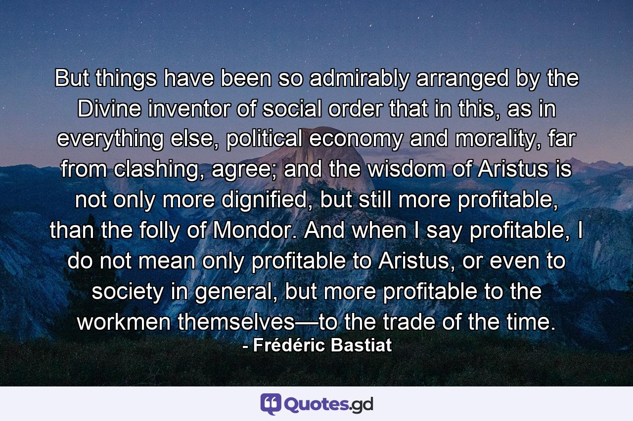 But things have been so admirably arranged by the Divine inventor of social order that in this, as in everything else, political economy and morality, far from clashing, agree; and the wisdom of Aristus is not only more dignified, but still more profitable, than the folly of Mondor. And when I say profitable, I do not mean only profitable to Aristus, or even to society in general, but more profitable to the workmen themselves—to the trade of the time. - Quote by Frédéric Bastiat