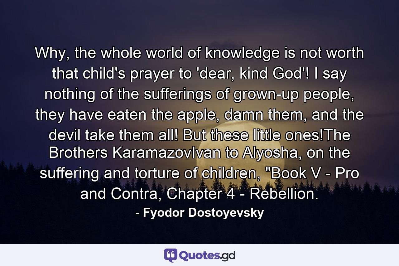 Why, the whole world of knowledge is not worth that child's prayer to 'dear, kind God'! I say nothing of the sufferings of grown-up people, they have eaten the apple, damn them, and the devil take them all! But these little ones!The Brothers KaramazovIvan to Alyosha, on the suffering and torture of children, 