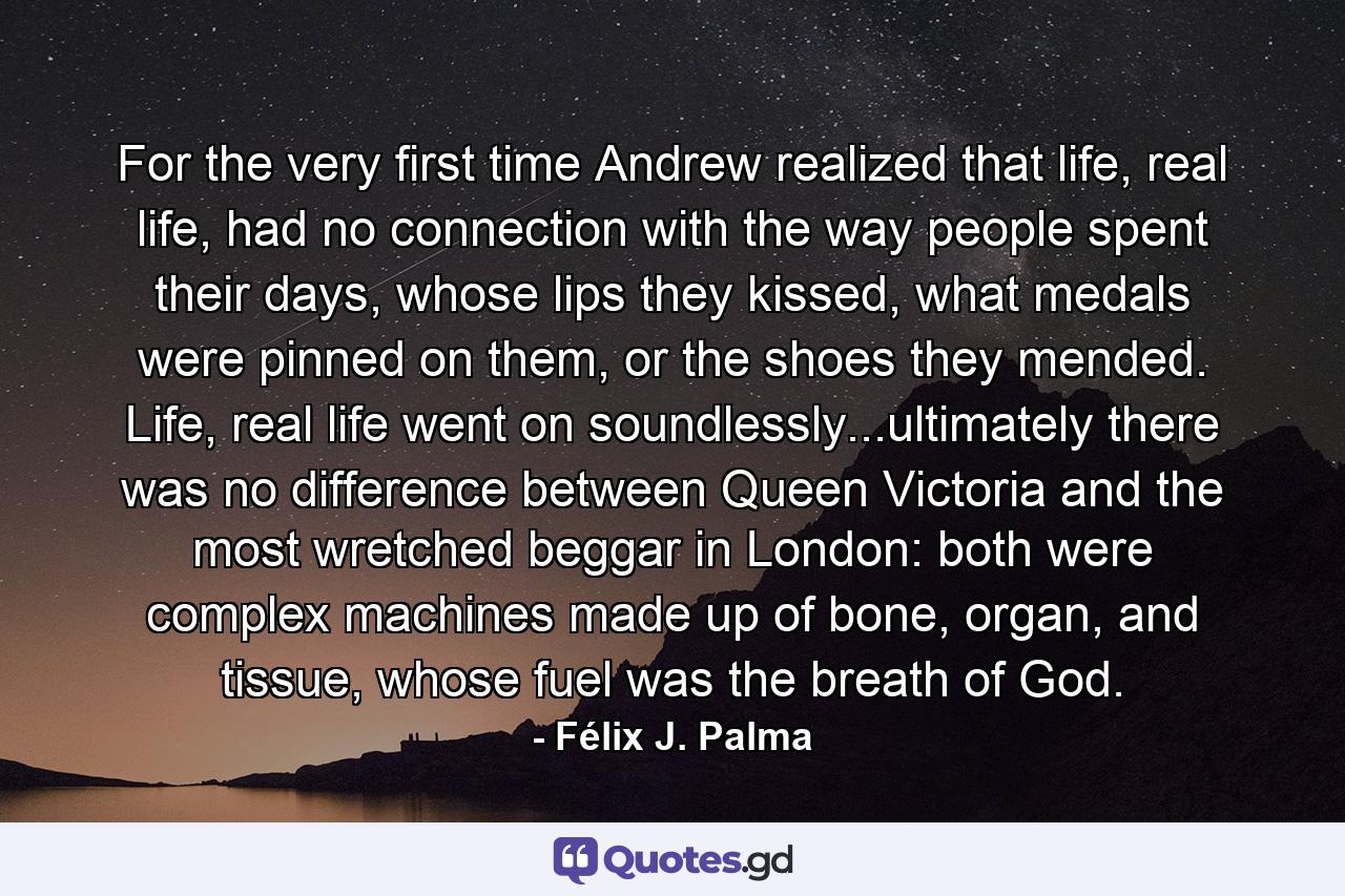 For the very first time Andrew realized that life, real life, had no connection with the way people spent their days, whose lips they kissed, what medals were pinned on them, or the shoes they mended. Life, real life went on soundlessly...ultimately there was no difference between Queen Victoria and the most wretched beggar in London: both were complex machines made up of bone, organ, and tissue, whose fuel was the breath of God. - Quote by Félix J. Palma