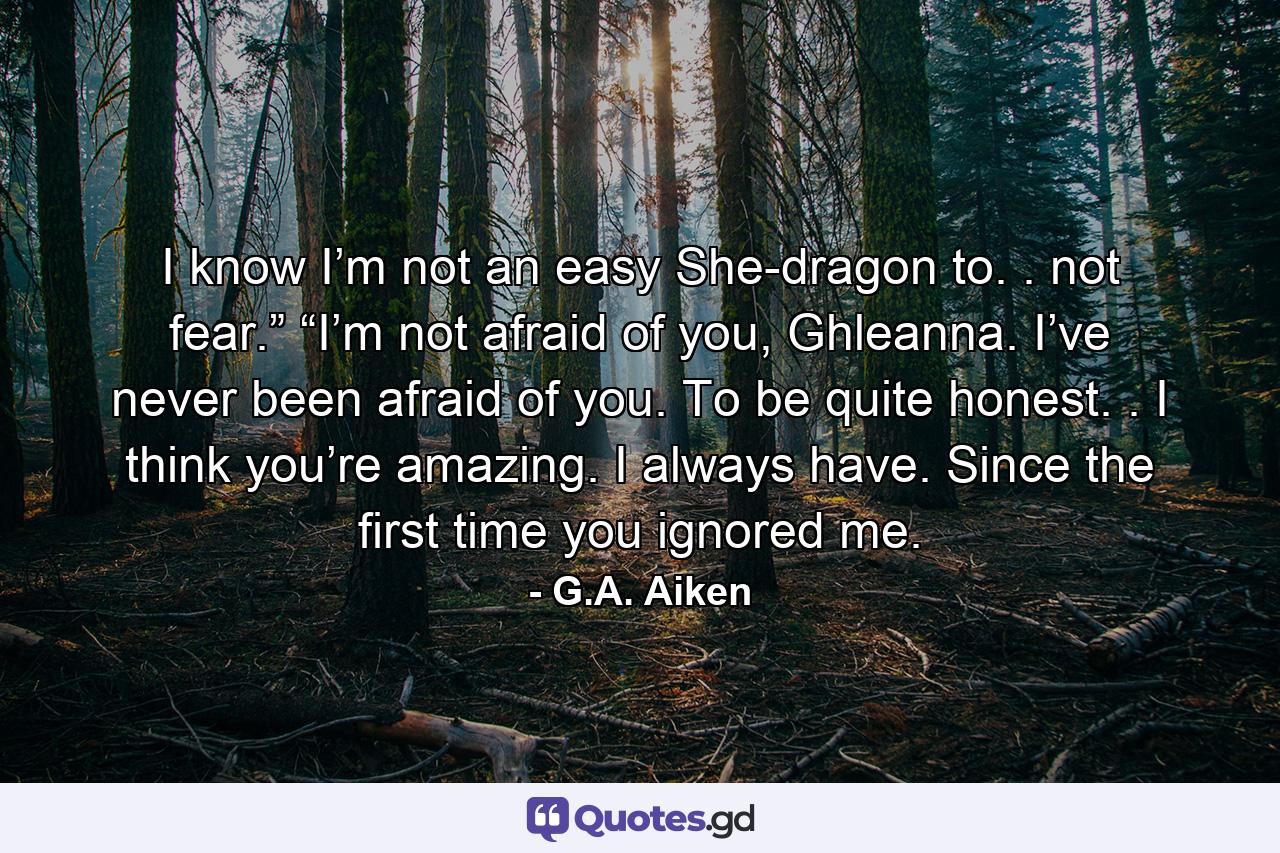 I know I’m not an easy She-dragon to. . not fear.” “I’m not afraid of you, Ghleanna. I’ve never been afraid of you. To be quite honest. . I think you’re amazing. I always have. Since the first time you ignored me. - Quote by G.A. Aiken