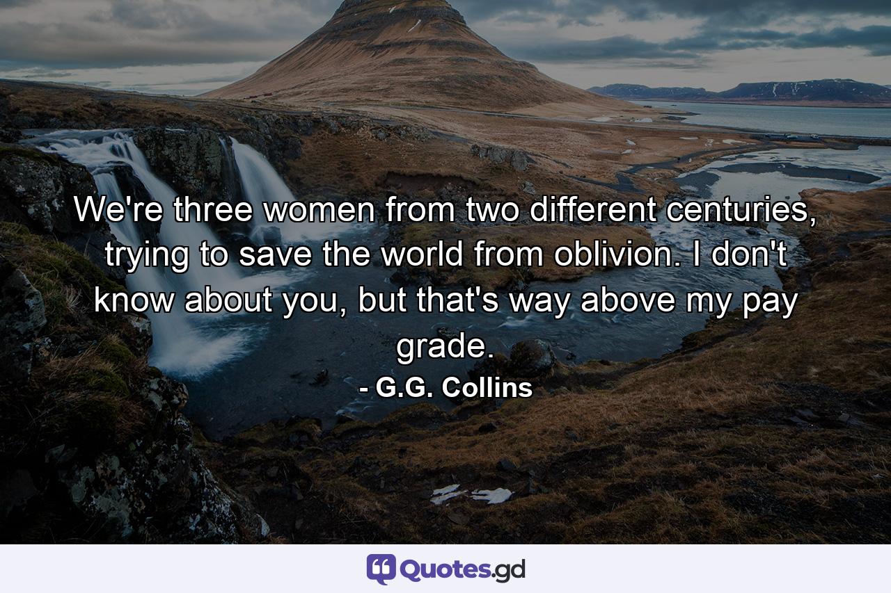 We're three women from two different centuries, trying to save the world from oblivion. I don't know about you, but that's way above my pay grade. - Quote by G.G. Collins