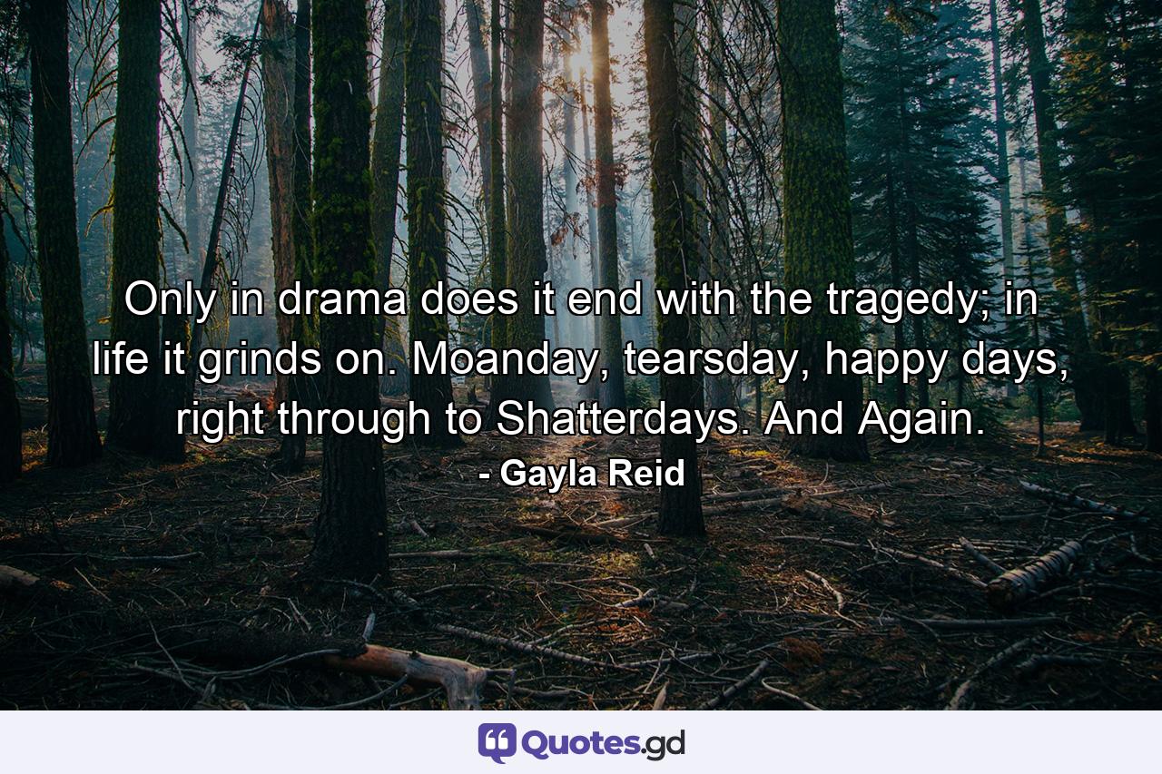 Only in drama does it end with the tragedy; in life it grinds on. Moanday, tearsday, happy days, right through to Shatterdays. And Again. - Quote by Gayla Reid