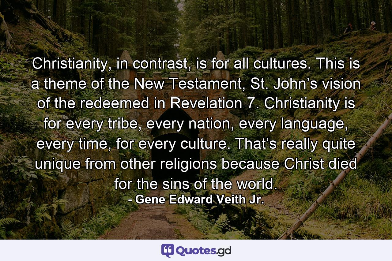 Christianity, in contrast, is for all cultures. This is a theme of the New Testament, St. John’s vision of the redeemed in Revelation 7. Christianity is for every tribe, every nation, every language, every time, for every culture. That’s really quite unique from other religions because Christ died for the sins of the world. - Quote by Gene Edward Veith Jr.