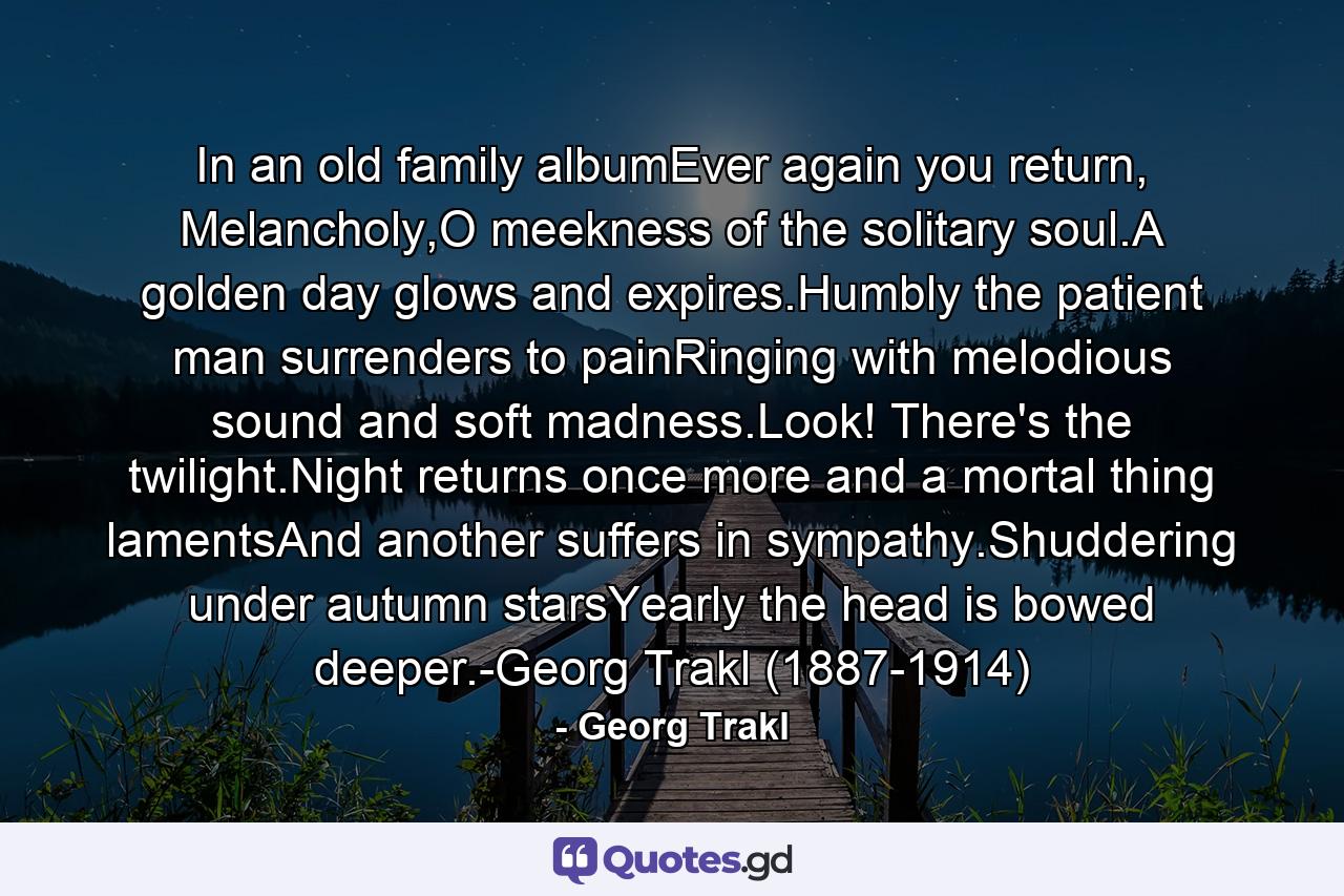 In an old family albumEver again you return, Melancholy,O meekness of the solitary soul.A golden day glows and expires.Humbly the patient man surrenders to painRinging with melodious sound and soft madness.Look! There's the twilight.Night returns once more and a mortal thing lamentsAnd another suffers in sympathy.Shuddering under autumn starsYearly the head is bowed deeper.-Georg Trakl (1887-1914) - Quote by Georg Trakl