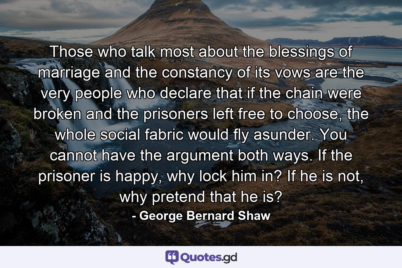 Those who talk most about the blessings of marriage and the constancy of its vows are the very people who declare that if the chain were broken and the prisoners left free to choose, the whole social fabric would fly asunder. You cannot have the argument both ways. If the prisoner is happy, why lock him in? If he is not, why pretend that he is? - Quote by George Bernard Shaw