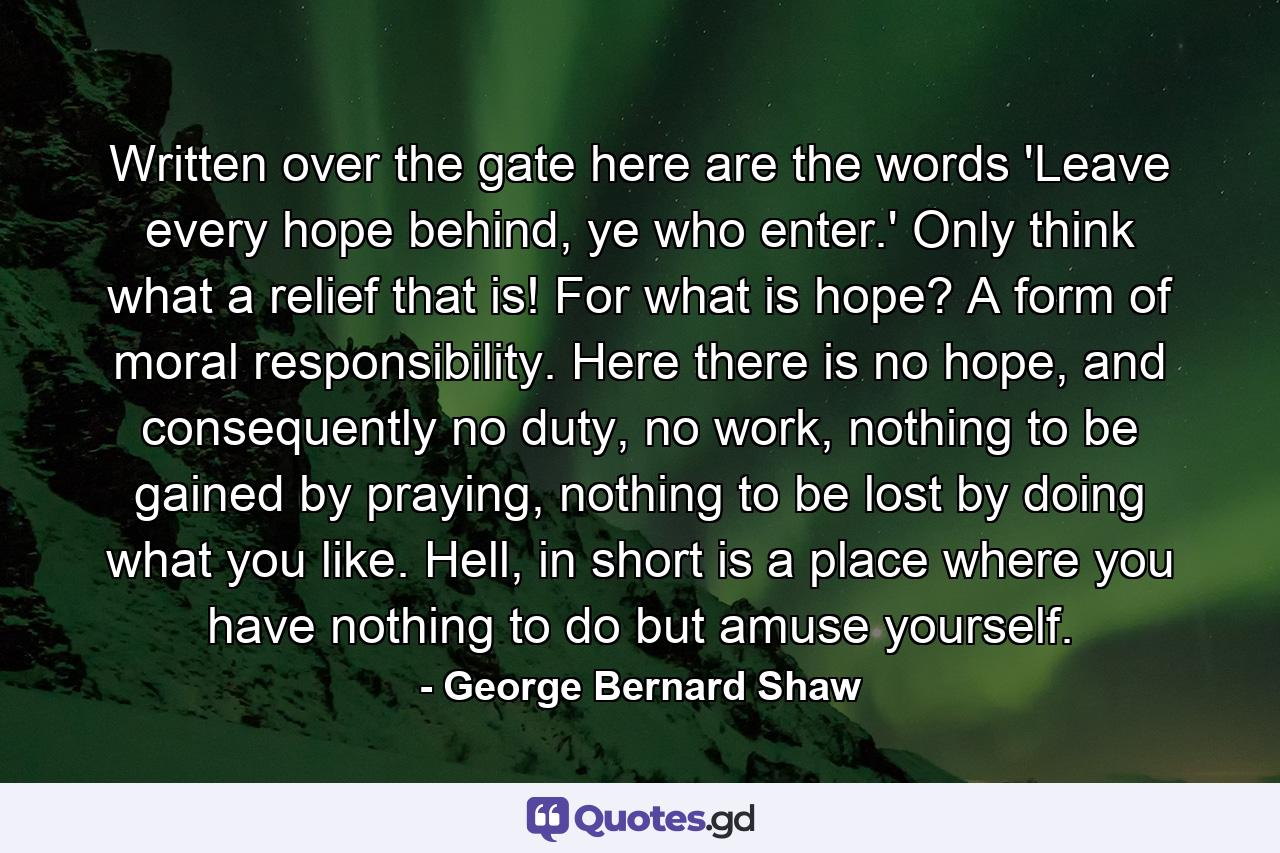 Written over the gate here are the words 'Leave every hope behind, ye who enter.' Only think what a relief that is! For what is hope? A form of moral responsibility. Here there is no hope, and consequently no duty, no work, nothing to be gained by praying, nothing to be lost by doing what you like. Hell, in short is a place where you have nothing to do but amuse yourself. - Quote by George Bernard Shaw