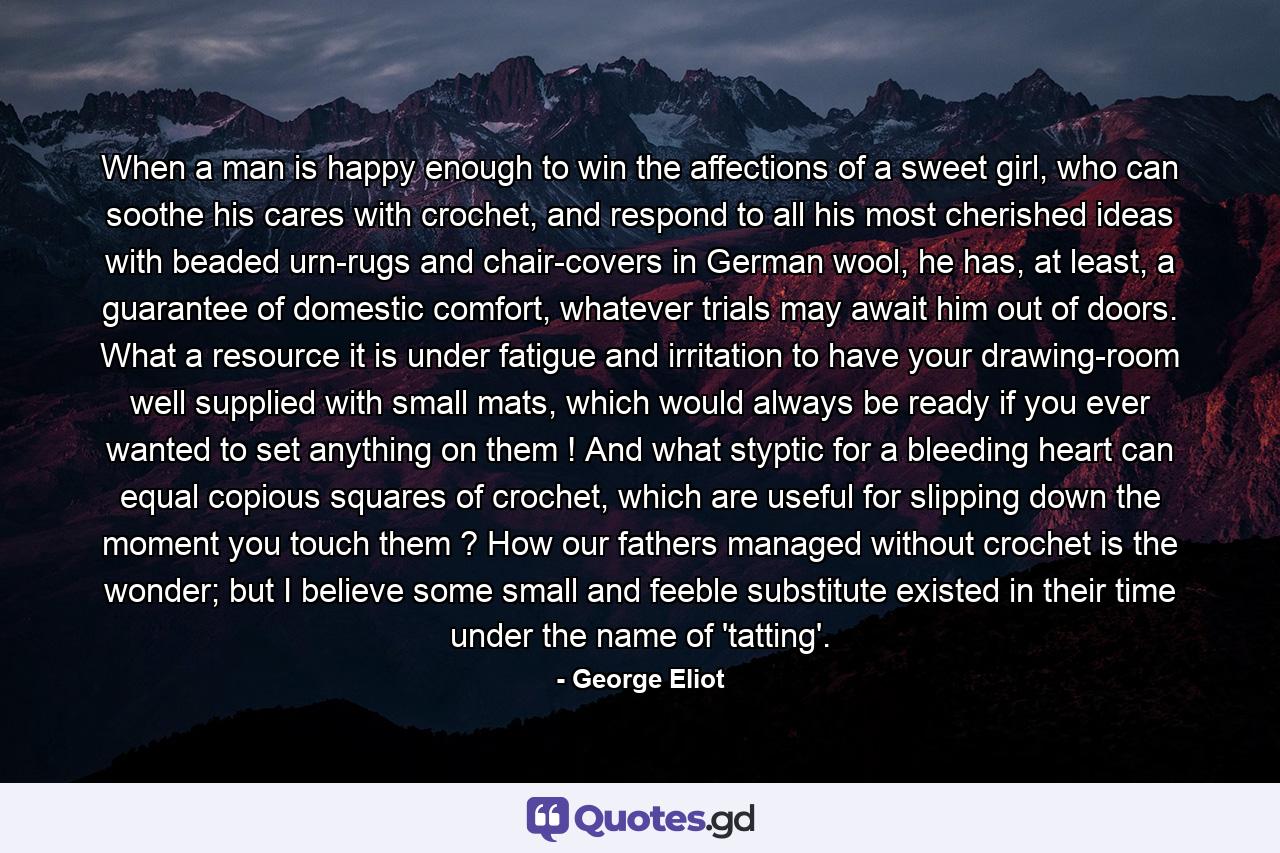 When a man is happy enough to win the affections of a sweet girl, who can soothe his cares with crochet, and respond to all his most cherished ideas with beaded urn-rugs and chair-covers in German wool, he has, at least, a guarantee of domestic comfort, whatever trials may await him out of doors. What a resource it is under fatigue and irritation to have your drawing-room well supplied with small mats, which would always be ready if you ever wanted to set anything on them ! And what styptic for a bleeding heart can equal copious squares of crochet, which are useful for slipping down the moment you touch them ? How our fathers managed without crochet is the wonder; but I believe some small and feeble substitute existed in their time under the name of 'tatting'. - Quote by George Eliot