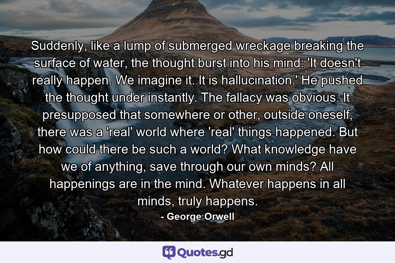 Suddenly, like a lump of submerged wreckage breaking the surface of water, the thought burst into his mind: 'It doesn't really happen. We imagine it. It is hallucination.' He pushed the thought under instantly. The fallacy was obvious. It presupposed that somewhere or other, outside oneself, there was a 'real' world where 'real' things happened. But how could there be such a world? What knowledge have we of anything, save through our own minds? All happenings are in the mind. Whatever happens in all minds, truly happens. - Quote by George Orwell