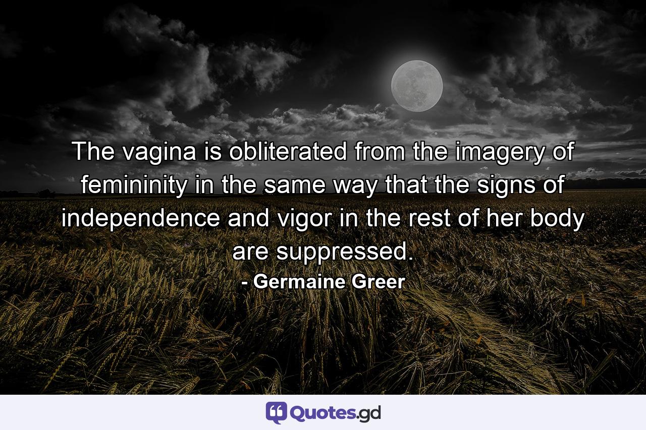 The vagina is obliterated from the imagery of femininity in the same way that the signs of independence and vigor in the rest of her body are suppressed. - Quote by Germaine Greer