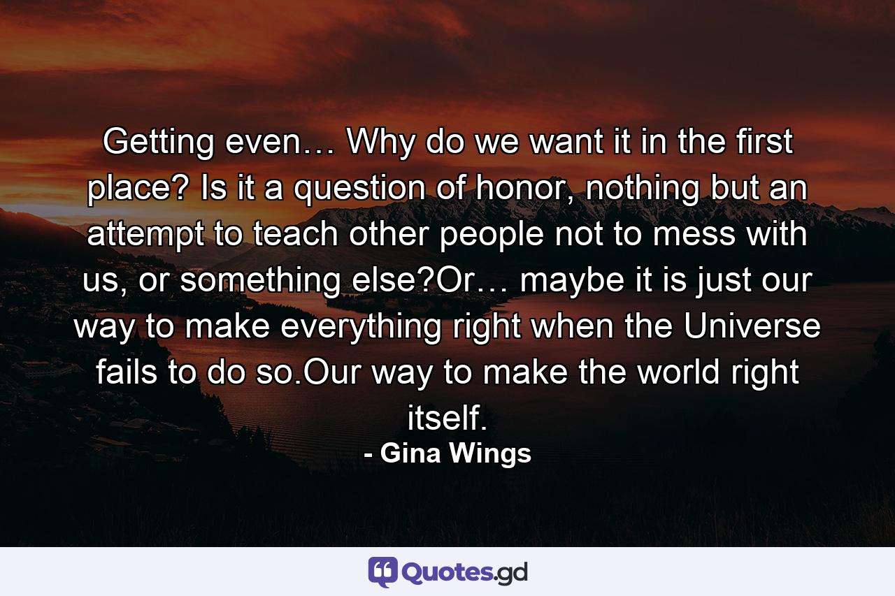 Getting even… Why do we want it in the first place? Is it a question of honor, nothing but an attempt to teach other people not to mess with us, or something else?Or… maybe it is just our way to make everything right when the Universe fails to do so.Our way to make the world right itself. - Quote by Gina Wings