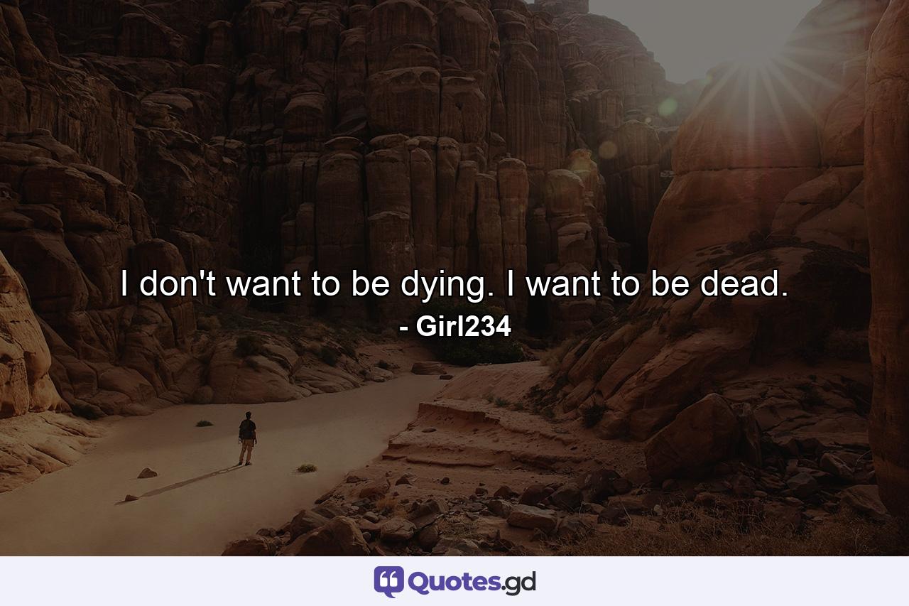 I don't want to be dying. I want to be dead. - Quote by Girl234