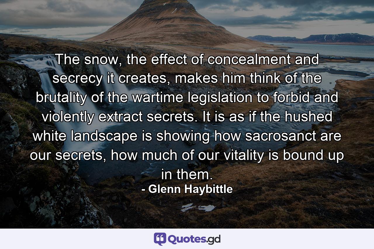 The snow, the effect of concealment and secrecy it creates, makes him think of the brutality of the wartime legislation to forbid and violently extract secrets. It is as if the hushed white landscape is showing how sacrosanct are our secrets, how much of our vitality is bound up in them. - Quote by Glenn Haybittle